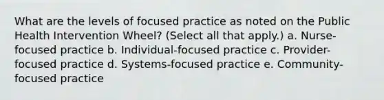 What are the levels of focused practice as noted on the Public Health Intervention Wheel? (Select all that apply.) a. Nurse-focused practice b. Individual-focused practice c. Provider-focused practice d. Systems-focused practice e. Community-focused practice