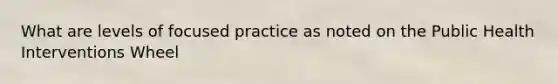 What are levels of focused practice as noted on the Public Health Interventions Wheel