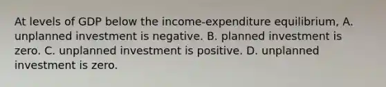 At levels of GDP below the income-expenditure equilibrium, A. unplanned investment is negative. B. planned investment is zero. C. unplanned investment is positive. D. unplanned investment is zero.