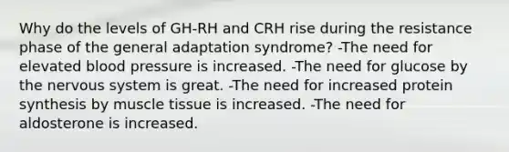 Why do the levels of GH-RH and CRH rise during the resistance phase of the general adaptation syndrome? -The need for elevated blood pressure is increased. -The need for glucose by the nervous system is great. -The need for increased protein synthesis by muscle tissue is increased. -The need for aldosterone is increased.