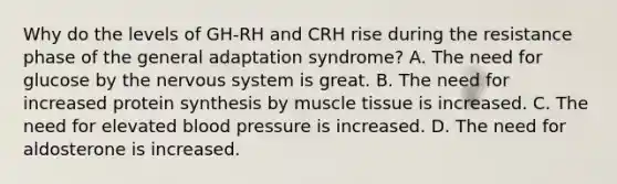 Why do the levels of GH-RH and CRH rise during the resistance phase of the general adaptation syndrome? A. The need for glucose by the nervous system is great. B. The need for increased protein synthesis by muscle tissue is increased. C. The need for elevated blood pressure is increased. D. The need for aldosterone is increased.