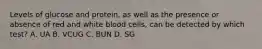 Levels of glucose and protein, as well as the presence or absence of red and white blood cells, can be detected by which test? A. UA B. VCUG C. BUN D. SG