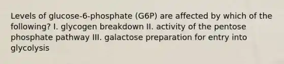 Levels of glucose-6-phosphate (G6P) are affected by which of the following? I. glycogen breakdown II. activity of the pentose phosphate pathway III. galactose preparation for entry into glycolysis