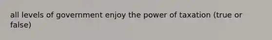 all levels of government enjoy the power of taxation (true or false)