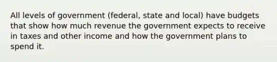 All levels of government (federal, state and local) have budgets that show how much revenue the government expects to receive in taxes and other income and how the government plans to spend it.