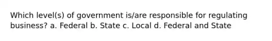 Which level(s) of government is/are responsible for regulating business? a. Federal b. State c. Local d. Federal and State