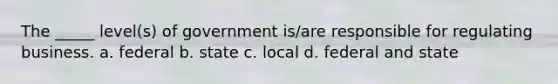 The _____ level(s) of government is/are responsible for regulating business. a. federal b. state c. local d. federal and state