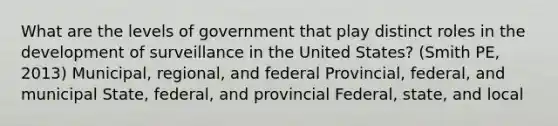 What are the levels of government that play distinct roles in the development of surveillance in the United States? (Smith PE, 2013) Municipal, regional, and federal Provincial, federal, and municipal State, federal, and provincial Federal, state, and local