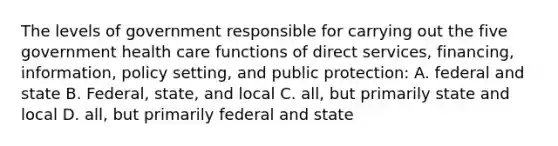 The levels of government responsible for carrying out the five government health care functions of direct services, financing, information, policy setting, and public protection: A. federal and state B. Federal, state, and local C. all, but primarily state and local D. all, but primarily federal and state