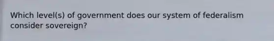 Which level(s) of government does our system of federalism consider sovereign?
