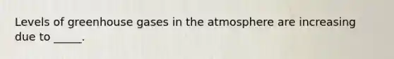 Levels of greenhouse gases in the atmosphere are increasing due to _____.