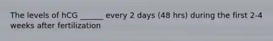 The levels of hCG ______ every 2 days (48 hrs) during the first 2-4 weeks after fertilization