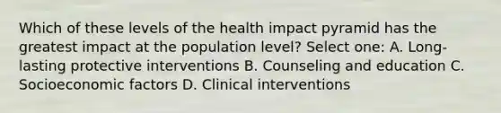 Which of these levels of the health impact pyramid has the greatest impact at the population level? Select one: A. Long-lasting protective interventions B. Counseling and education C. Socioeconomic factors D. Clinical interventions