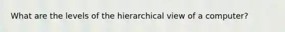 What are the levels of the hierarchical view of a computer?