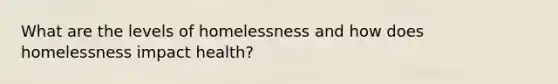 What are the levels of homelessness and how does homelessness impact health?