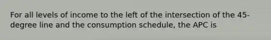 For all levels of income to the left of the intersection of the 45-degree line and the consumption schedule, the APC is