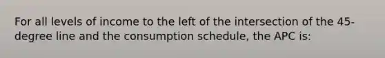 For all levels of income to the left of the intersection of the 45-degree line and the consumption schedule, the APC is: