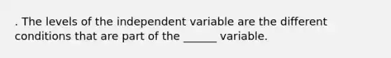 . The levels of the independent variable are the different conditions that are part of the ______ variable.