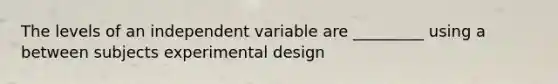 The levels of an independent variable are _________ using a between subjects experimental design