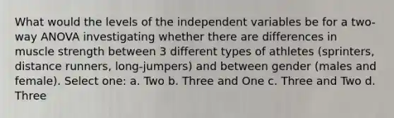 What would the levels of the independent variables be for a two-way ANOVA investigating whether there are differences in muscle strength between 3 different types of athletes (sprinters, distance runners, long-jumpers) and between gender (males and female). Select one: a. Two b. Three and One c. Three and Two d. Three