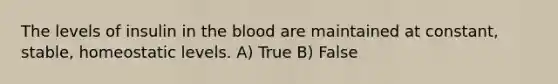 The levels of insulin in the blood are maintained at constant, stable, homeostatic levels. A) True B) False