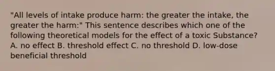 "All levels of intake produce harm: the greater the intake, the greater the harm:" This sentence describes which one of the following theoretical models for the effect of a toxic Substance? A. no effect B. threshold effect C. no threshold D. low-dose beneficial threshold