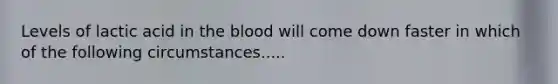 Levels of lactic acid in the blood will come down faster in which of the following circumstances.....