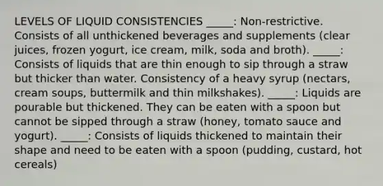 LEVELS OF LIQUID CONSISTENCIES _____: Non‑restrictive. Consists of all unthickened beverages and supplements (clear juices, frozen yogurt, ice cream, milk, soda and broth). _____: Consists of liquids that are thin enough to sip through a straw but thicker than water. Consistency of a heavy syrup (nectars, cream soups, buttermilk and thin milkshakes). _____: Liquids are pourable but thickened. They can be eaten with a spoon but cannot be sipped through a straw (honey, tomato sauce and yogurt). _____: Consists of liquids thickened to maintain their shape and need to be eaten with a spoon (pudding, custard, hot cereals)