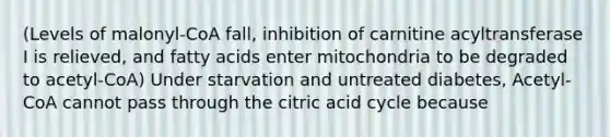 (Levels of malonyl-CoA fall, inhibition of carnitine acyltransferase I is relieved, and fatty acids enter mitochondria to be degraded to acetyl-CoA) Under starvation and untreated diabetes, Acetyl-CoA cannot pass through the citric acid cycle because