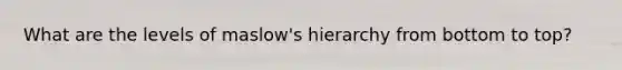 What are the levels of maslow's hierarchy from bottom to top?