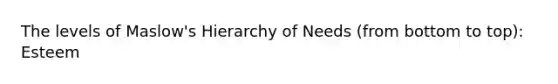 The levels of Maslow's Hierarchy of Needs (from bottom to top): Esteem