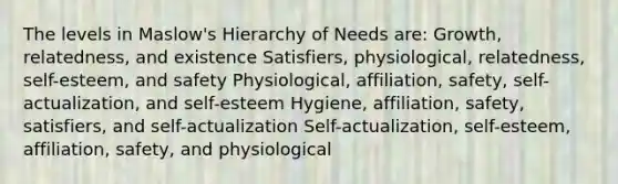 The levels in Maslow's Hierarchy of Needs are: Growth, relatedness, and existence Satisfiers, physiological, relatedness, self-esteem, and safety Physiological, affiliation, safety, self-actualization, and self-esteem Hygiene, affiliation, safety, satisfiers, and self-actualization Self-actualization, self-esteem, affiliation, safety, and physiological