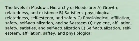 The levels in Maslow's Hierarchy of Needs are: A) Growth, relatedness, and existence B) Satisfiers, physiological, relatedness, self-esteem, and safety C) Physiological, affiliation, safety, self-actualization, and self-esteem D) Hygiene, affiliation, safety, satisfies, and self-actualization E) Self-actualization, self-esteem, affiliation, saftey, and physiological