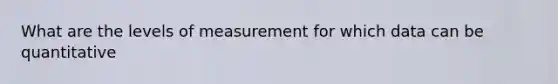 What are the levels of measurement for which data can be quantitative