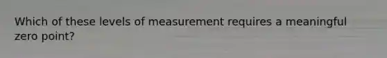 Which of these levels of measurement requires a meaningful zero point?