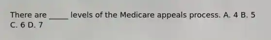 There are _____ levels of the Medicare appeals process. A. 4 B. 5 C. 6 D. 7