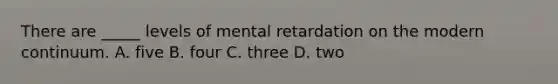 There are _____ levels of mental retardation on the modern continuum. A. five B. four C. three D. two