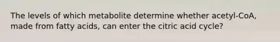 The levels of which metabolite determine whether acetyl-CoA, made from fatty acids, can enter the citric acid cycle?