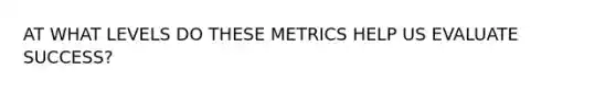 AT WHAT LEVELS DO THESE METRICS HELP US EVALUATE SUCCESS?