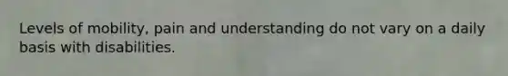 Levels of mobility, pain and understanding do not vary on a daily basis with disabilities.