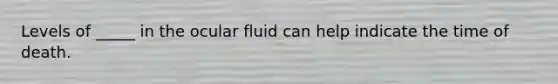 Levels of _____ in the ocular fluid can help indicate the time of death.