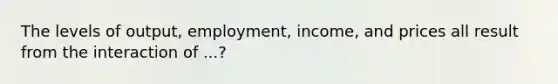 The levels of output, employment, income, and prices all result from the interaction of ...?