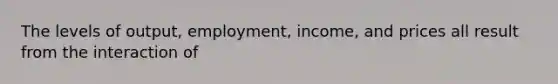 The levels of output, employment, income, and prices all result from the interaction of