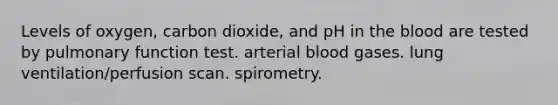 Levels of oxygen, carbon dioxide, and pH in the blood are tested by pulmonary function test. arterial blood gases. lung ventilation/perfusion scan. spirometry.