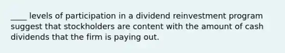 ____ levels of participation in a dividend reinvestment program suggest that stockholders are content with the amount of cash dividends that the firm is paying out.