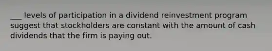 ___ levels of participation in a dividend reinvestment program suggest that stockholders are constant with the amount of cash dividends that the firm is paying out.