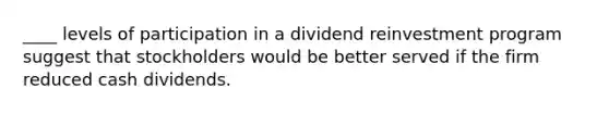 ____ levels of participation in a dividend reinvestment program suggest that stockholders would be better served if the firm reduced cash dividends.