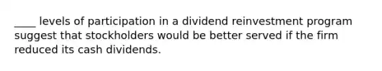 ____ levels of participation in a dividend reinvestment program suggest that stockholders would be better served if the firm reduced its cash dividends.