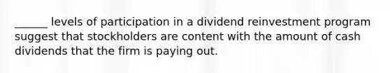 ______ levels of participation in a dividend reinvestment program suggest that stockholders are content with the amount of cash dividends that the firm is paying out.