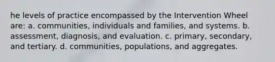 he levels of practice encompassed by the Intervention Wheel are: a. communities, individuals and families, and systems. b. assessment, diagnosis, and evaluation. c. primary, secondary, and tertiary. d. communities, populations, and aggregates.